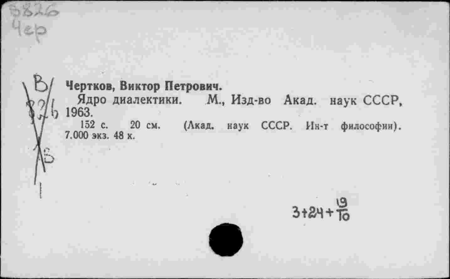 ﻿
Чертков, Виктор Петрович.
Ядро диалектики.
1963.
152 с. 20 см.
7.000 экз. 48 к.
М., Изд-во Акад, наук СССР,
(Лкад. наук СССР. Ин-т философии).
'3 з+ач+1о